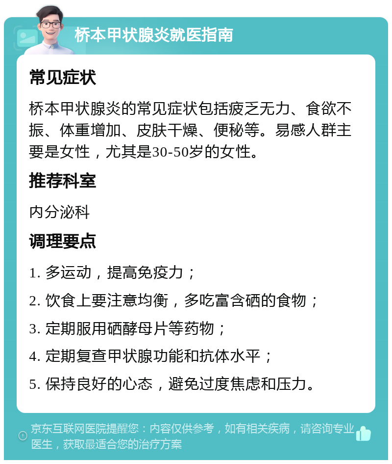 桥本甲状腺炎就医指南 常见症状 桥本甲状腺炎的常见症状包括疲乏无力、食欲不振、体重增加、皮肤干燥、便秘等。易感人群主要是女性，尤其是30-50岁的女性。 推荐科室 内分泌科 调理要点 1. 多运动，提高免疫力； 2. 饮食上要注意均衡，多吃富含硒的食物； 3. 定期服用硒酵母片等药物； 4. 定期复查甲状腺功能和抗体水平； 5. 保持良好的心态，避免过度焦虑和压力。