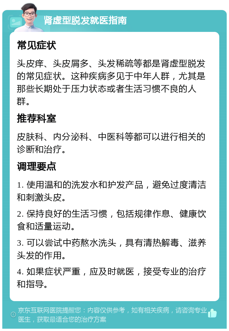 肾虚型脱发就医指南 常见症状 头皮痒、头皮屑多、头发稀疏等都是肾虚型脱发的常见症状。这种疾病多见于中年人群，尤其是那些长期处于压力状态或者生活习惯不良的人群。 推荐科室 皮肤科、内分泌科、中医科等都可以进行相关的诊断和治疗。 调理要点 1. 使用温和的洗发水和护发产品，避免过度清洁和刺激头皮。 2. 保持良好的生活习惯，包括规律作息、健康饮食和适量运动。 3. 可以尝试中药熬水洗头，具有清热解毒、滋养头发的作用。 4. 如果症状严重，应及时就医，接受专业的治疗和指导。