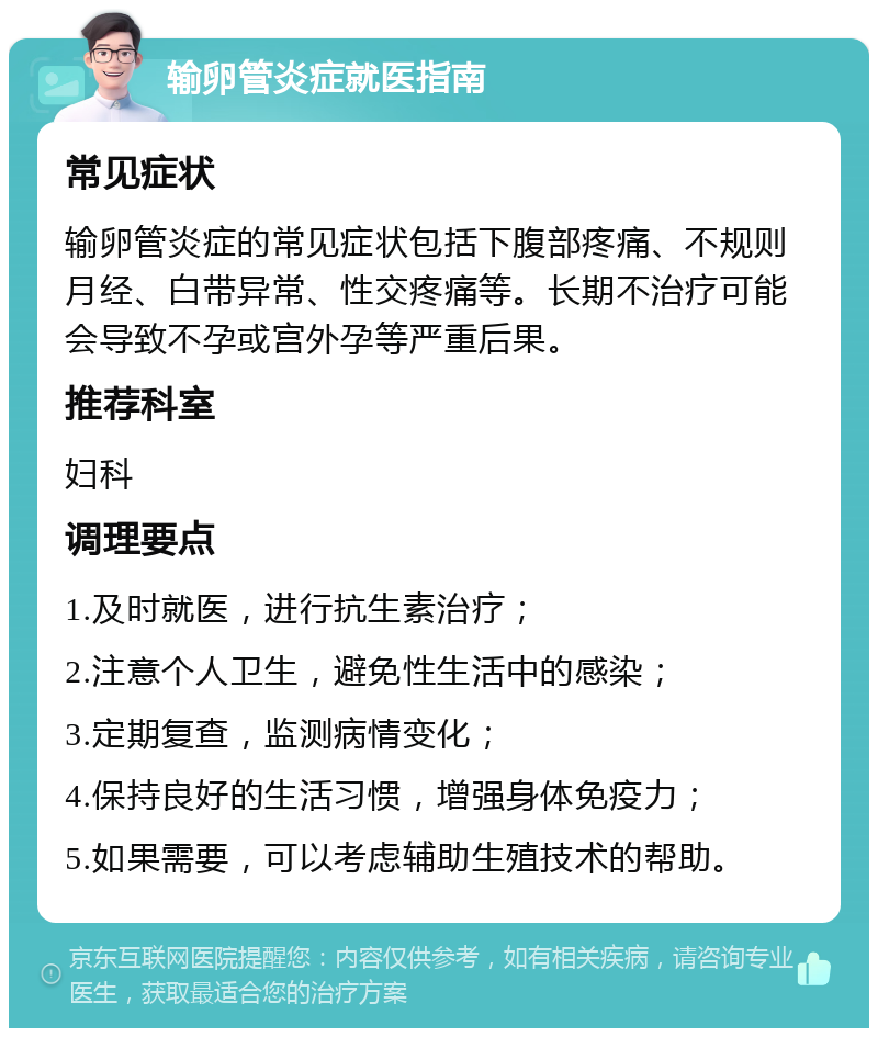 输卵管炎症就医指南 常见症状 输卵管炎症的常见症状包括下腹部疼痛、不规则月经、白带异常、性交疼痛等。长期不治疗可能会导致不孕或宫外孕等严重后果。 推荐科室 妇科 调理要点 1.及时就医，进行抗生素治疗； 2.注意个人卫生，避免性生活中的感染； 3.定期复查，监测病情变化； 4.保持良好的生活习惯，增强身体免疫力； 5.如果需要，可以考虑辅助生殖技术的帮助。