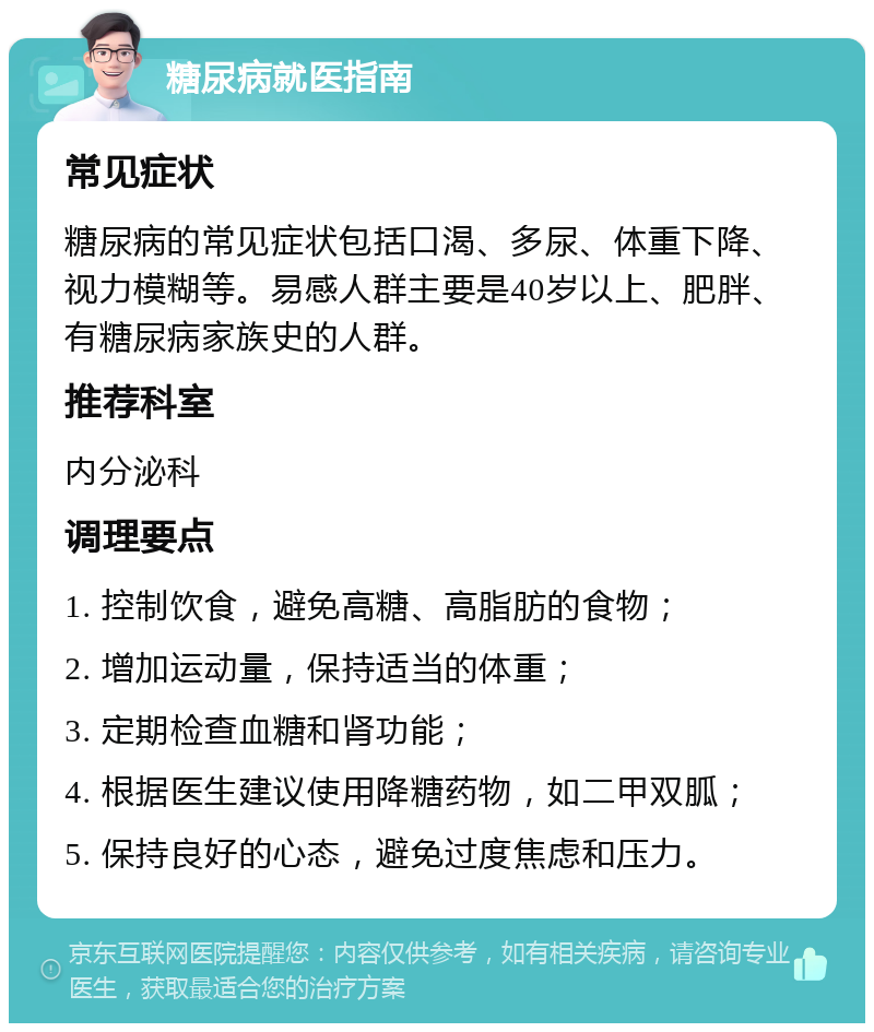 糖尿病就医指南 常见症状 糖尿病的常见症状包括口渴、多尿、体重下降、视力模糊等。易感人群主要是40岁以上、肥胖、有糖尿病家族史的人群。 推荐科室 内分泌科 调理要点 1. 控制饮食，避免高糖、高脂肪的食物； 2. 增加运动量，保持适当的体重； 3. 定期检查血糖和肾功能； 4. 根据医生建议使用降糖药物，如二甲双胍； 5. 保持良好的心态，避免过度焦虑和压力。