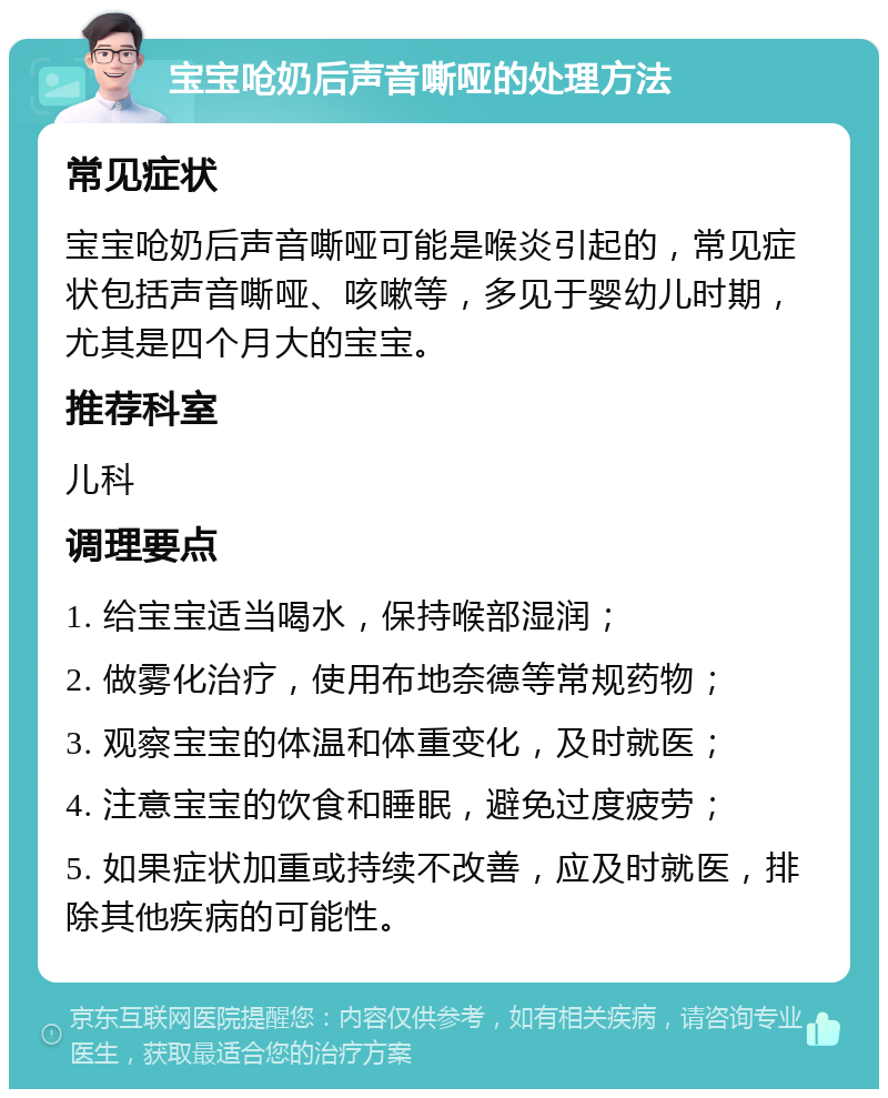 宝宝呛奶后声音嘶哑的处理方法 常见症状 宝宝呛奶后声音嘶哑可能是喉炎引起的，常见症状包括声音嘶哑、咳嗽等，多见于婴幼儿时期，尤其是四个月大的宝宝。 推荐科室 儿科 调理要点 1. 给宝宝适当喝水，保持喉部湿润； 2. 做雾化治疗，使用布地奈德等常规药物； 3. 观察宝宝的体温和体重变化，及时就医； 4. 注意宝宝的饮食和睡眠，避免过度疲劳； 5. 如果症状加重或持续不改善，应及时就医，排除其他疾病的可能性。