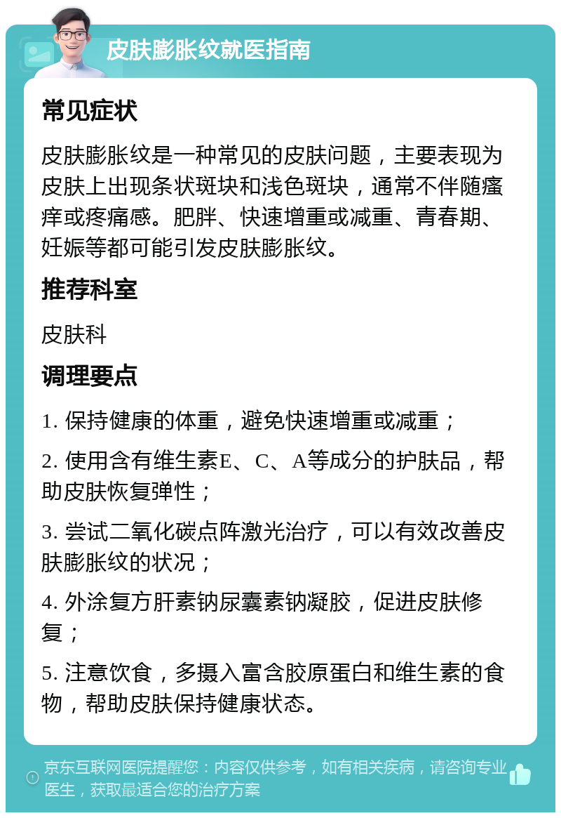 皮肤膨胀纹就医指南 常见症状 皮肤膨胀纹是一种常见的皮肤问题，主要表现为皮肤上出现条状斑块和浅色斑块，通常不伴随瘙痒或疼痛感。肥胖、快速增重或减重、青春期、妊娠等都可能引发皮肤膨胀纹。 推荐科室 皮肤科 调理要点 1. 保持健康的体重，避免快速增重或减重； 2. 使用含有维生素E、C、A等成分的护肤品，帮助皮肤恢复弹性； 3. 尝试二氧化碳点阵激光治疗，可以有效改善皮肤膨胀纹的状况； 4. 外涂复方肝素钠尿囊素钠凝胶，促进皮肤修复； 5. 注意饮食，多摄入富含胶原蛋白和维生素的食物，帮助皮肤保持健康状态。