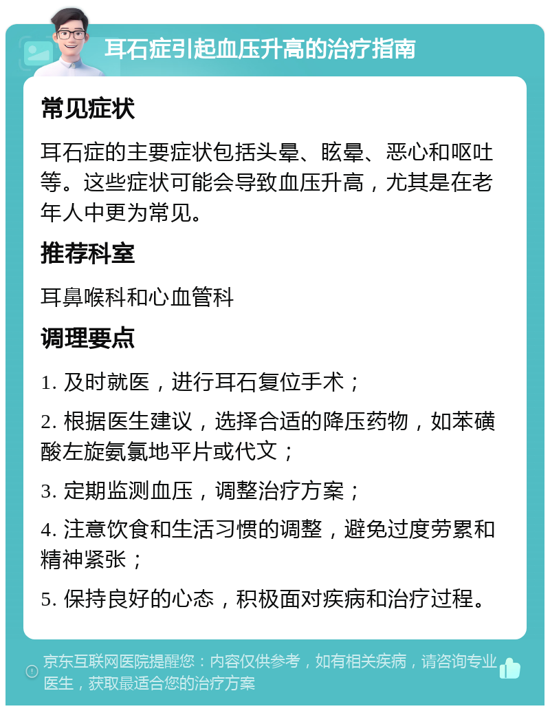 耳石症引起血压升高的治疗指南 常见症状 耳石症的主要症状包括头晕、眩晕、恶心和呕吐等。这些症状可能会导致血压升高，尤其是在老年人中更为常见。 推荐科室 耳鼻喉科和心血管科 调理要点 1. 及时就医，进行耳石复位手术； 2. 根据医生建议，选择合适的降压药物，如苯磺酸左旋氨氯地平片或代文； 3. 定期监测血压，调整治疗方案； 4. 注意饮食和生活习惯的调整，避免过度劳累和精神紧张； 5. 保持良好的心态，积极面对疾病和治疗过程。