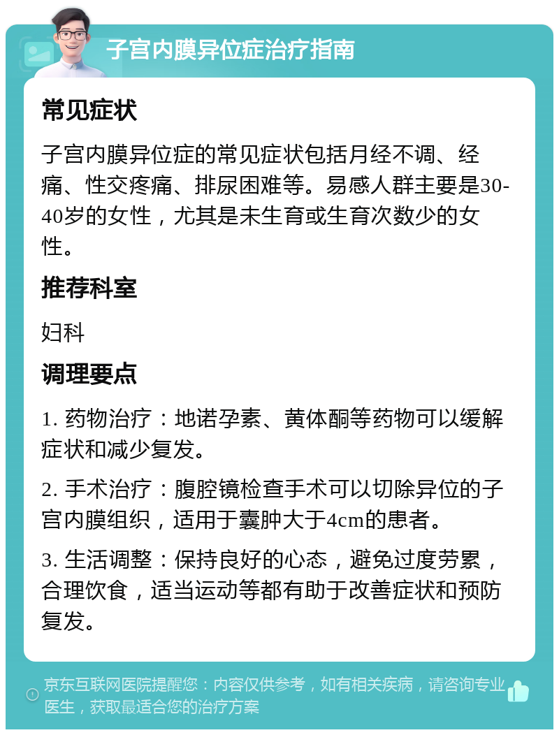 子宫内膜异位症治疗指南 常见症状 子宫内膜异位症的常见症状包括月经不调、经痛、性交疼痛、排尿困难等。易感人群主要是30-40岁的女性，尤其是未生育或生育次数少的女性。 推荐科室 妇科 调理要点 1. 药物治疗：地诺孕素、黄体酮等药物可以缓解症状和减少复发。 2. 手术治疗：腹腔镜检查手术可以切除异位的子宫内膜组织，适用于囊肿大于4cm的患者。 3. 生活调整：保持良好的心态，避免过度劳累，合理饮食，适当运动等都有助于改善症状和预防复发。