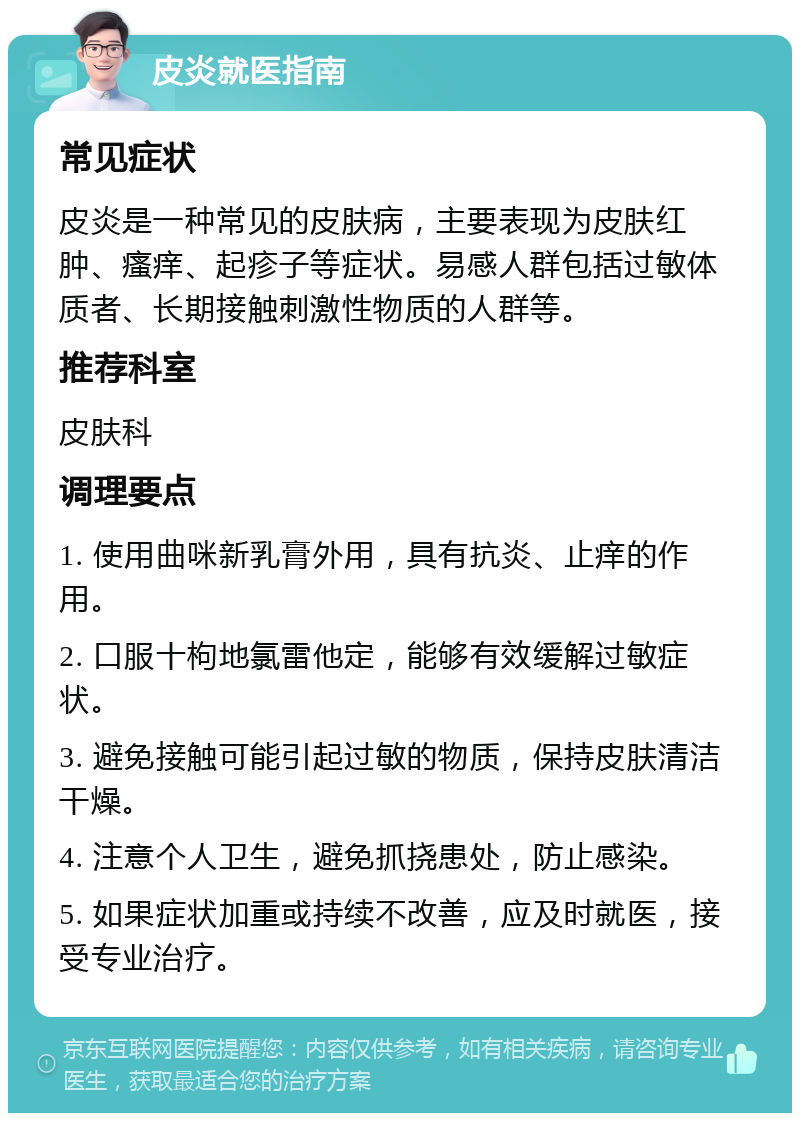 皮炎就医指南 常见症状 皮炎是一种常见的皮肤病，主要表现为皮肤红肿、瘙痒、起疹子等症状。易感人群包括过敏体质者、长期接触刺激性物质的人群等。 推荐科室 皮肤科 调理要点 1. 使用曲咪新乳膏外用，具有抗炎、止痒的作用。 2. 口服十枸地氯雷他定，能够有效缓解过敏症状。 3. 避免接触可能引起过敏的物质，保持皮肤清洁干燥。 4. 注意个人卫生，避免抓挠患处，防止感染。 5. 如果症状加重或持续不改善，应及时就医，接受专业治疗。