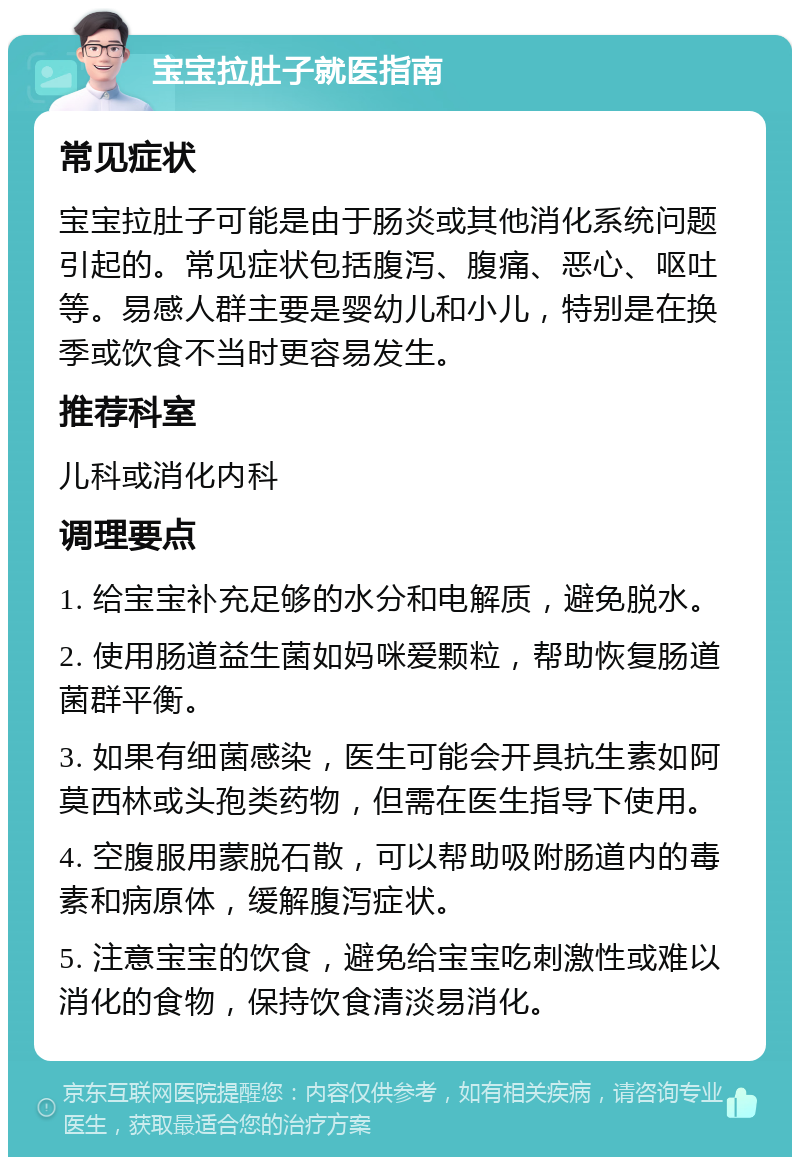 宝宝拉肚子就医指南 常见症状 宝宝拉肚子可能是由于肠炎或其他消化系统问题引起的。常见症状包括腹泻、腹痛、恶心、呕吐等。易感人群主要是婴幼儿和小儿，特别是在换季或饮食不当时更容易发生。 推荐科室 儿科或消化内科 调理要点 1. 给宝宝补充足够的水分和电解质，避免脱水。 2. 使用肠道益生菌如妈咪爱颗粒，帮助恢复肠道菌群平衡。 3. 如果有细菌感染，医生可能会开具抗生素如阿莫西林或头孢类药物，但需在医生指导下使用。 4. 空腹服用蒙脱石散，可以帮助吸附肠道内的毒素和病原体，缓解腹泻症状。 5. 注意宝宝的饮食，避免给宝宝吃刺激性或难以消化的食物，保持饮食清淡易消化。