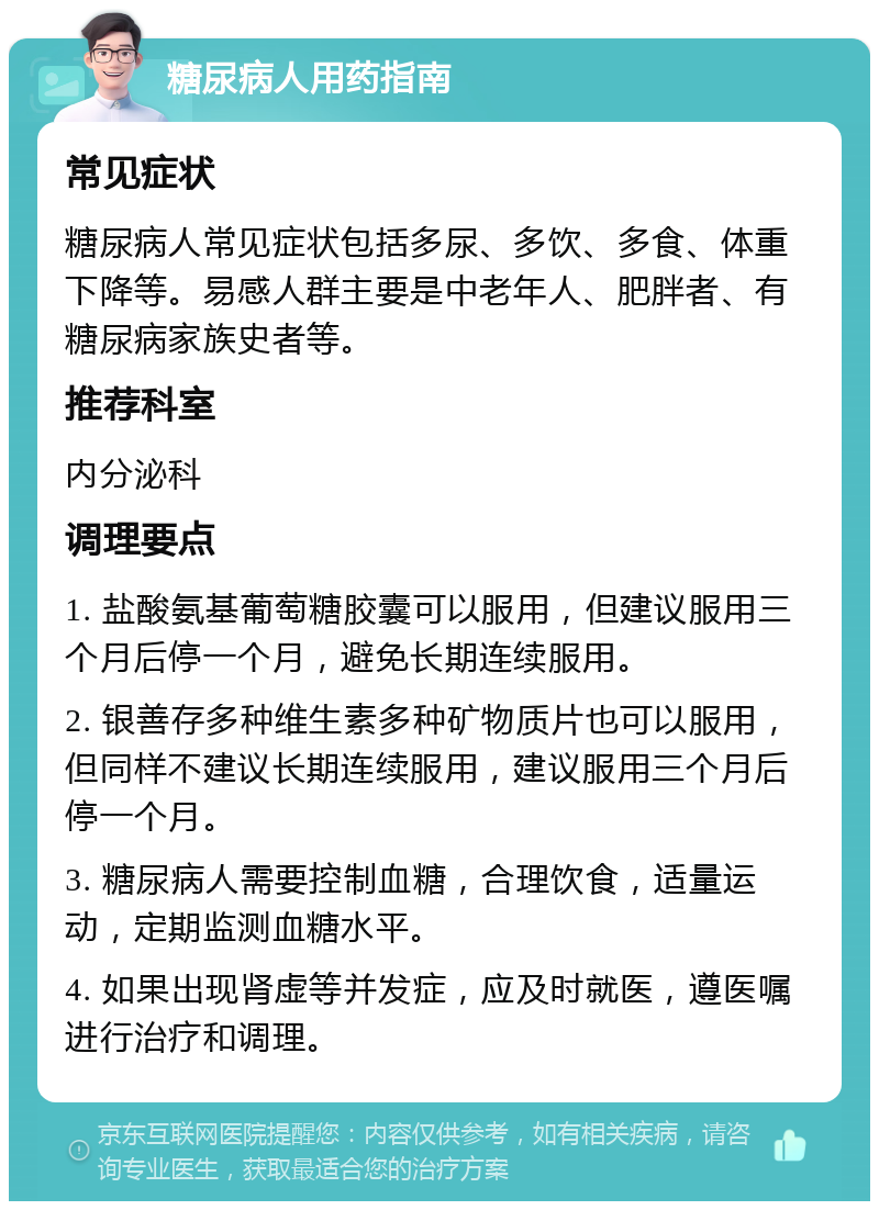 糖尿病人用药指南 常见症状 糖尿病人常见症状包括多尿、多饮、多食、体重下降等。易感人群主要是中老年人、肥胖者、有糖尿病家族史者等。 推荐科室 内分泌科 调理要点 1. 盐酸氨基葡萄糖胶囊可以服用，但建议服用三个月后停一个月，避免长期连续服用。 2. 银善存多种维生素多种矿物质片也可以服用，但同样不建议长期连续服用，建议服用三个月后停一个月。 3. 糖尿病人需要控制血糖，合理饮食，适量运动，定期监测血糖水平。 4. 如果出现肾虚等并发症，应及时就医，遵医嘱进行治疗和调理。