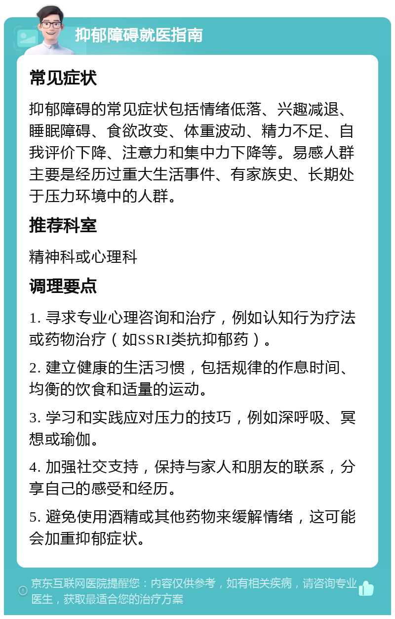 抑郁障碍就医指南 常见症状 抑郁障碍的常见症状包括情绪低落、兴趣减退、睡眠障碍、食欲改变、体重波动、精力不足、自我评价下降、注意力和集中力下降等。易感人群主要是经历过重大生活事件、有家族史、长期处于压力环境中的人群。 推荐科室 精神科或心理科 调理要点 1. 寻求专业心理咨询和治疗，例如认知行为疗法或药物治疗（如SSRI类抗抑郁药）。 2. 建立健康的生活习惯，包括规律的作息时间、均衡的饮食和适量的运动。 3. 学习和实践应对压力的技巧，例如深呼吸、冥想或瑜伽。 4. 加强社交支持，保持与家人和朋友的联系，分享自己的感受和经历。 5. 避免使用酒精或其他药物来缓解情绪，这可能会加重抑郁症状。