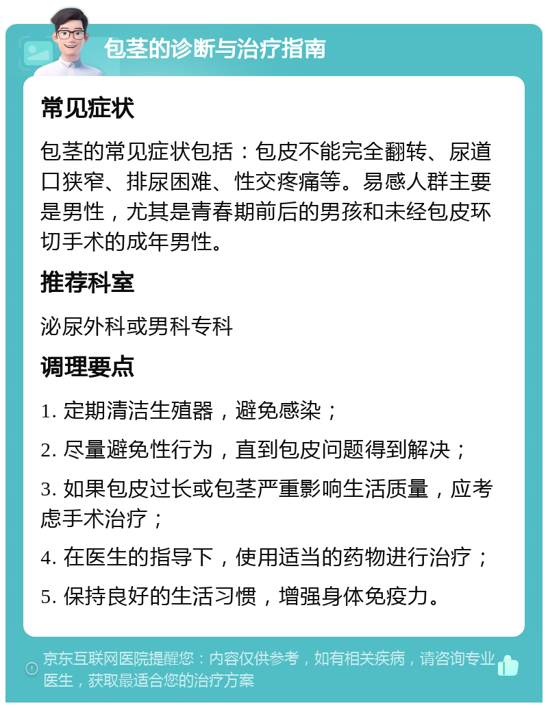 包茎的诊断与治疗指南 常见症状 包茎的常见症状包括：包皮不能完全翻转、尿道口狭窄、排尿困难、性交疼痛等。易感人群主要是男性，尤其是青春期前后的男孩和未经包皮环切手术的成年男性。 推荐科室 泌尿外科或男科专科 调理要点 1. 定期清洁生殖器，避免感染； 2. 尽量避免性行为，直到包皮问题得到解决； 3. 如果包皮过长或包茎严重影响生活质量，应考虑手术治疗； 4. 在医生的指导下，使用适当的药物进行治疗； 5. 保持良好的生活习惯，增强身体免疫力。