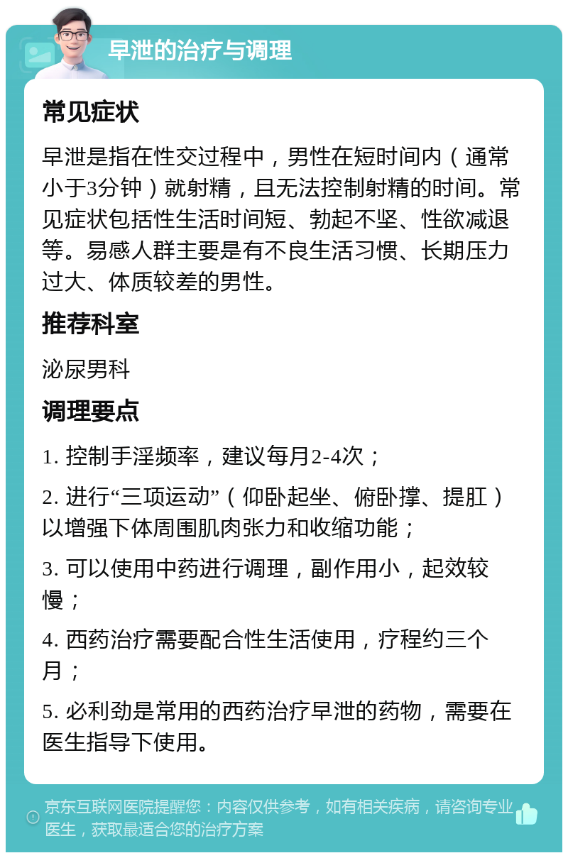 早泄的治疗与调理 常见症状 早泄是指在性交过程中，男性在短时间内（通常小于3分钟）就射精，且无法控制射精的时间。常见症状包括性生活时间短、勃起不坚、性欲减退等。易感人群主要是有不良生活习惯、长期压力过大、体质较差的男性。 推荐科室 泌尿男科 调理要点 1. 控制手淫频率，建议每月2-4次； 2. 进行“三项运动”（仰卧起坐、俯卧撑、提肛）以增强下体周围肌肉张力和收缩功能； 3. 可以使用中药进行调理，副作用小，起效较慢； 4. 西药治疗需要配合性生活使用，疗程约三个月； 5. 必利劲是常用的西药治疗早泄的药物，需要在医生指导下使用。