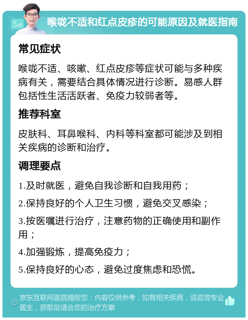 喉咙不适和红点皮疹的可能原因及就医指南 常见症状 喉咙不适、咳嗽、红点皮疹等症状可能与多种疾病有关，需要结合具体情况进行诊断。易感人群包括性生活活跃者、免疫力较弱者等。 推荐科室 皮肤科、耳鼻喉科、内科等科室都可能涉及到相关疾病的诊断和治疗。 调理要点 1.及时就医，避免自我诊断和自我用药； 2.保持良好的个人卫生习惯，避免交叉感染； 3.按医嘱进行治疗，注意药物的正确使用和副作用； 4.加强锻炼，提高免疫力； 5.保持良好的心态，避免过度焦虑和恐慌。