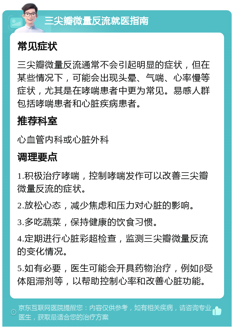 三尖瓣微量反流就医指南 常见症状 三尖瓣微量反流通常不会引起明显的症状，但在某些情况下，可能会出现头晕、气喘、心率慢等症状，尤其是在哮喘患者中更为常见。易感人群包括哮喘患者和心脏疾病患者。 推荐科室 心血管内科或心脏外科 调理要点 1.积极治疗哮喘，控制哮喘发作可以改善三尖瓣微量反流的症状。 2.放松心态，减少焦虑和压力对心脏的影响。 3.多吃蔬菜，保持健康的饮食习惯。 4.定期进行心脏彩超检查，监测三尖瓣微量反流的变化情况。 5.如有必要，医生可能会开具药物治疗，例如β受体阻滞剂等，以帮助控制心率和改善心脏功能。