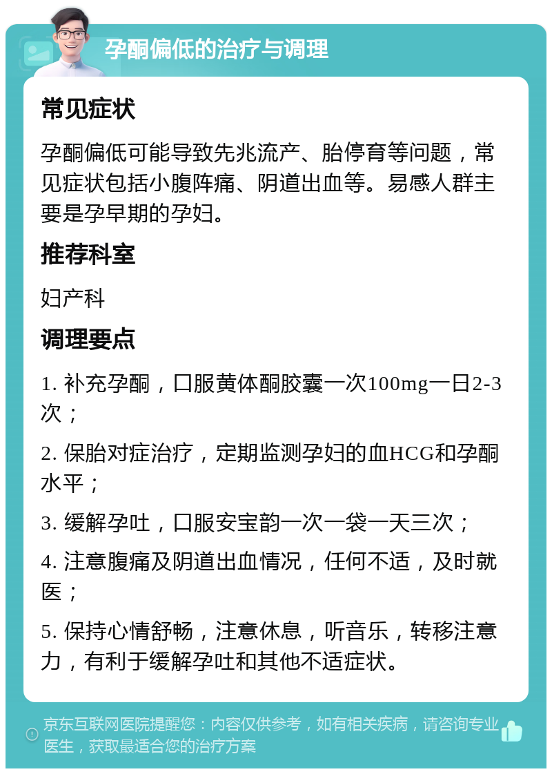 孕酮偏低的治疗与调理 常见症状 孕酮偏低可能导致先兆流产、胎停育等问题，常见症状包括小腹阵痛、阴道出血等。易感人群主要是孕早期的孕妇。 推荐科室 妇产科 调理要点 1. 补充孕酮，口服黄体酮胶囊一次100mg一日2-3次； 2. 保胎对症治疗，定期监测孕妇的血HCG和孕酮水平； 3. 缓解孕吐，口服安宝韵一次一袋一天三次； 4. 注意腹痛及阴道出血情况，任何不适，及时就医； 5. 保持心情舒畅，注意休息，听音乐，转移注意力，有利于缓解孕吐和其他不适症状。