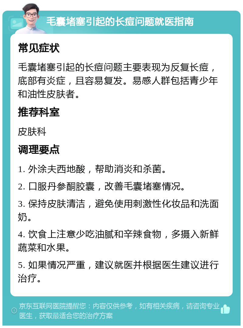 毛囊堵塞引起的长痘问题就医指南 常见症状 毛囊堵塞引起的长痘问题主要表现为反复长痘，底部有炎症，且容易复发。易感人群包括青少年和油性皮肤者。 推荐科室 皮肤科 调理要点 1. 外涂夫西地酸，帮助消炎和杀菌。 2. 口服丹参酮胶囊，改善毛囊堵塞情况。 3. 保持皮肤清洁，避免使用刺激性化妆品和洗面奶。 4. 饮食上注意少吃油腻和辛辣食物，多摄入新鲜蔬菜和水果。 5. 如果情况严重，建议就医并根据医生建议进行治疗。