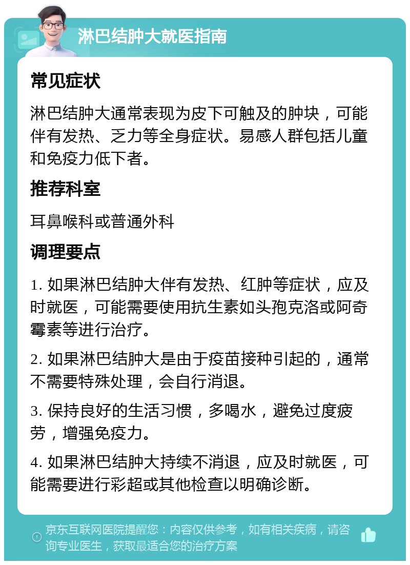 淋巴结肿大就医指南 常见症状 淋巴结肿大通常表现为皮下可触及的肿块，可能伴有发热、乏力等全身症状。易感人群包括儿童和免疫力低下者。 推荐科室 耳鼻喉科或普通外科 调理要点 1. 如果淋巴结肿大伴有发热、红肿等症状，应及时就医，可能需要使用抗生素如头孢克洛或阿奇霉素等进行治疗。 2. 如果淋巴结肿大是由于疫苗接种引起的，通常不需要特殊处理，会自行消退。 3. 保持良好的生活习惯，多喝水，避免过度疲劳，增强免疫力。 4. 如果淋巴结肿大持续不消退，应及时就医，可能需要进行彩超或其他检查以明确诊断。