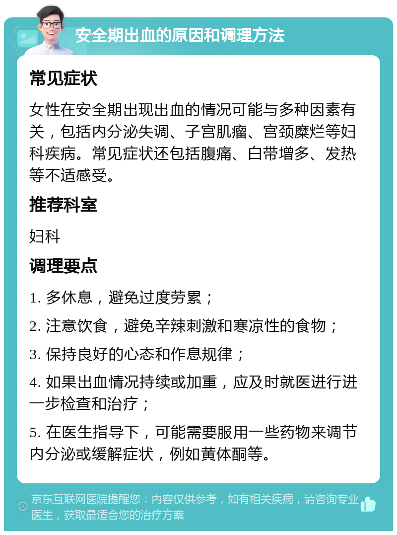 安全期出血的原因和调理方法 常见症状 女性在安全期出现出血的情况可能与多种因素有关，包括内分泌失调、子宫肌瘤、宫颈糜烂等妇科疾病。常见症状还包括腹痛、白带增多、发热等不适感受。 推荐科室 妇科 调理要点 1. 多休息，避免过度劳累； 2. 注意饮食，避免辛辣刺激和寒凉性的食物； 3. 保持良好的心态和作息规律； 4. 如果出血情况持续或加重，应及时就医进行进一步检查和治疗； 5. 在医生指导下，可能需要服用一些药物来调节内分泌或缓解症状，例如黄体酮等。