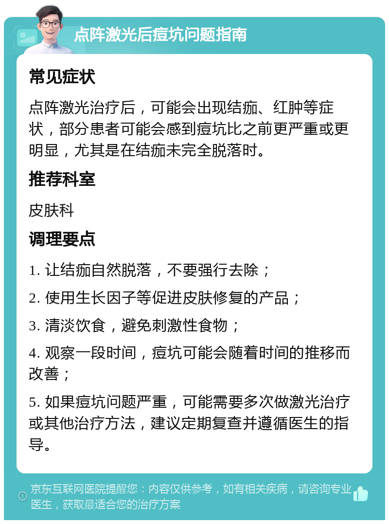 点阵激光后痘坑问题指南 常见症状 点阵激光治疗后，可能会出现结痂、红肿等症状，部分患者可能会感到痘坑比之前更严重或更明显，尤其是在结痂未完全脱落时。 推荐科室 皮肤科 调理要点 1. 让结痂自然脱落，不要强行去除； 2. 使用生长因子等促进皮肤修复的产品； 3. 清淡饮食，避免刺激性食物； 4. 观察一段时间，痘坑可能会随着时间的推移而改善； 5. 如果痘坑问题严重，可能需要多次做激光治疗或其他治疗方法，建议定期复查并遵循医生的指导。