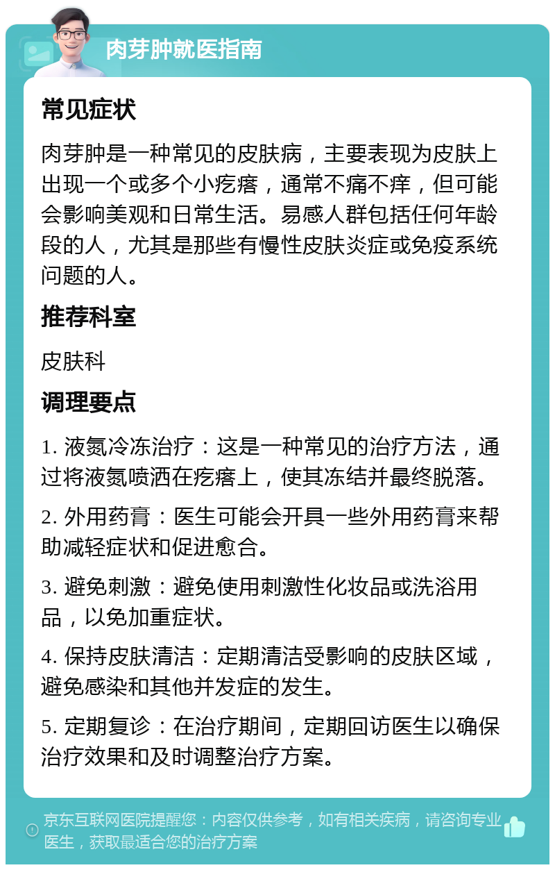 肉芽肿就医指南 常见症状 肉芽肿是一种常见的皮肤病，主要表现为皮肤上出现一个或多个小疙瘩，通常不痛不痒，但可能会影响美观和日常生活。易感人群包括任何年龄段的人，尤其是那些有慢性皮肤炎症或免疫系统问题的人。 推荐科室 皮肤科 调理要点 1. 液氮冷冻治疗：这是一种常见的治疗方法，通过将液氮喷洒在疙瘩上，使其冻结并最终脱落。 2. 外用药膏：医生可能会开具一些外用药膏来帮助减轻症状和促进愈合。 3. 避免刺激：避免使用刺激性化妆品或洗浴用品，以免加重症状。 4. 保持皮肤清洁：定期清洁受影响的皮肤区域，避免感染和其他并发症的发生。 5. 定期复诊：在治疗期间，定期回访医生以确保治疗效果和及时调整治疗方案。