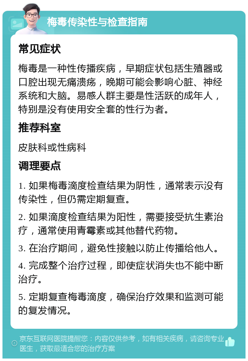 梅毒传染性与检查指南 常见症状 梅毒是一种性传播疾病，早期症状包括生殖器或口腔出现无痛溃疡，晚期可能会影响心脏、神经系统和大脑。易感人群主要是性活跃的成年人，特别是没有使用安全套的性行为者。 推荐科室 皮肤科或性病科 调理要点 1. 如果梅毒滴度检查结果为阴性，通常表示没有传染性，但仍需定期复查。 2. 如果滴度检查结果为阳性，需要接受抗生素治疗，通常使用青霉素或其他替代药物。 3. 在治疗期间，避免性接触以防止传播给他人。 4. 完成整个治疗过程，即使症状消失也不能中断治疗。 5. 定期复查梅毒滴度，确保治疗效果和监测可能的复发情况。