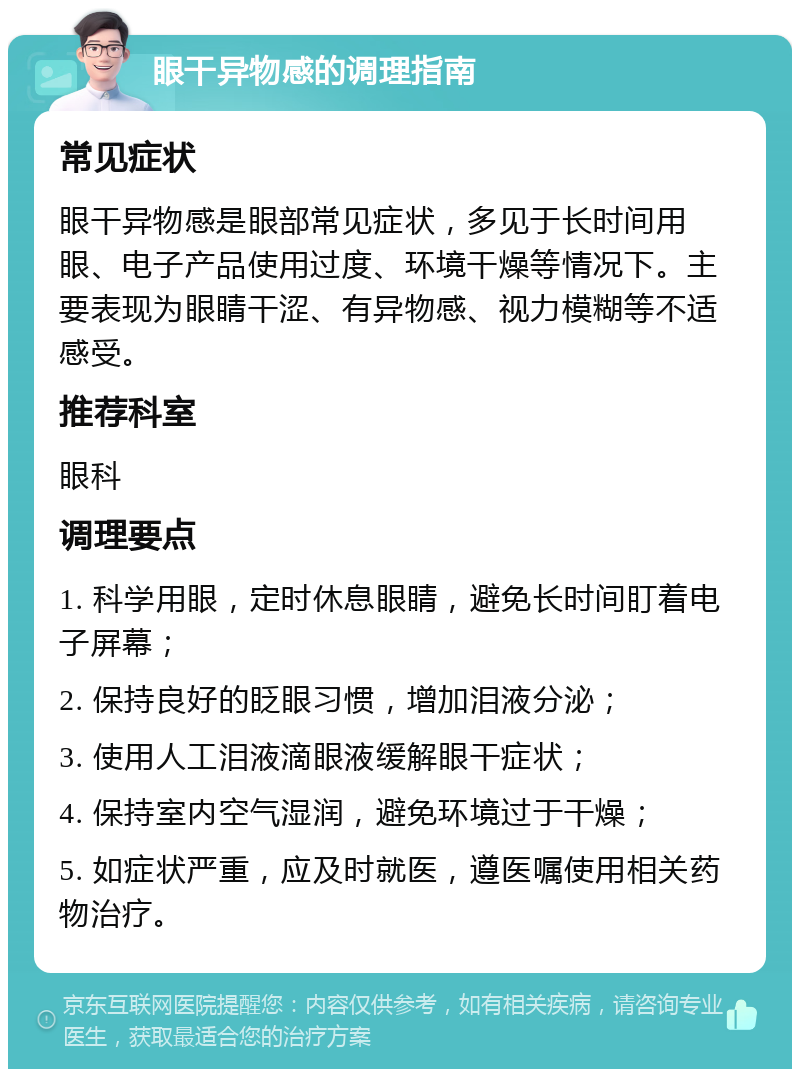 眼干异物感的调理指南 常见症状 眼干异物感是眼部常见症状，多见于长时间用眼、电子产品使用过度、环境干燥等情况下。主要表现为眼睛干涩、有异物感、视力模糊等不适感受。 推荐科室 眼科 调理要点 1. 科学用眼，定时休息眼睛，避免长时间盯着电子屏幕； 2. 保持良好的眨眼习惯，增加泪液分泌； 3. 使用人工泪液滴眼液缓解眼干症状； 4. 保持室内空气湿润，避免环境过于干燥； 5. 如症状严重，应及时就医，遵医嘱使用相关药物治疗。