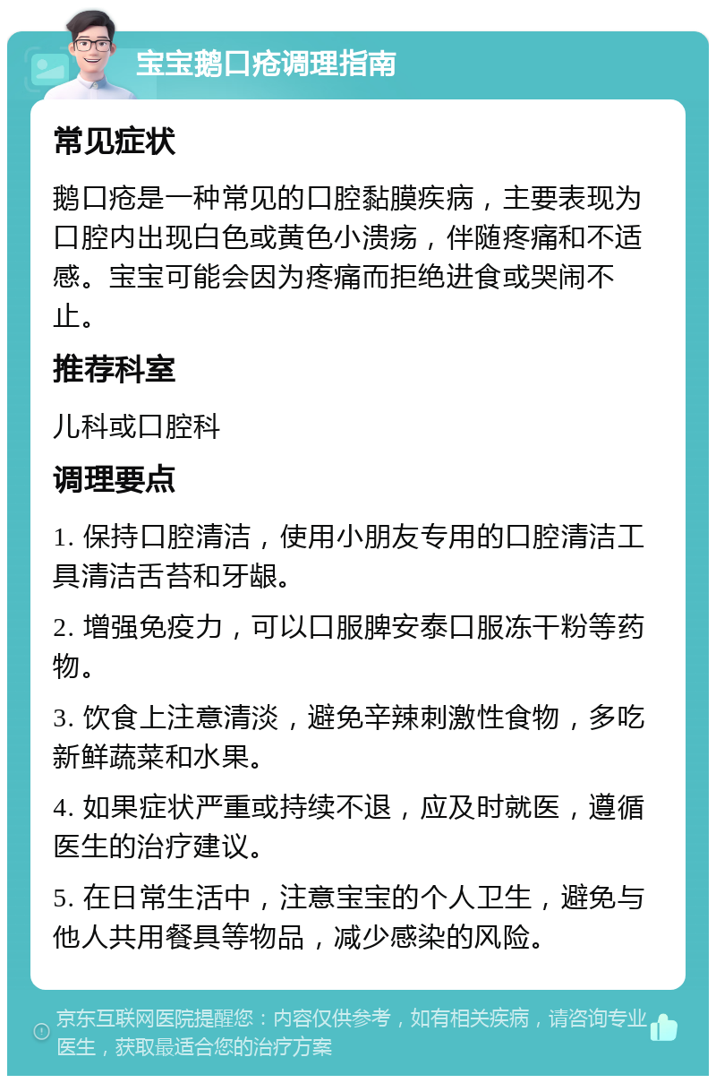 宝宝鹅口疮调理指南 常见症状 鹅口疮是一种常见的口腔黏膜疾病，主要表现为口腔内出现白色或黄色小溃疡，伴随疼痛和不适感。宝宝可能会因为疼痛而拒绝进食或哭闹不止。 推荐科室 儿科或口腔科 调理要点 1. 保持口腔清洁，使用小朋友专用的口腔清洁工具清洁舌苔和牙龈。 2. 增强免疫力，可以口服脾安泰口服冻干粉等药物。 3. 饮食上注意清淡，避免辛辣刺激性食物，多吃新鲜蔬菜和水果。 4. 如果症状严重或持续不退，应及时就医，遵循医生的治疗建议。 5. 在日常生活中，注意宝宝的个人卫生，避免与他人共用餐具等物品，减少感染的风险。