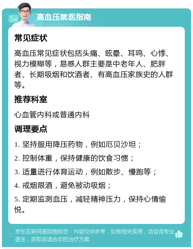 高血压就医指南 常见症状 高血压常见症状包括头痛、眩晕、耳鸣、心悸、视力模糊等，易感人群主要是中老年人、肥胖者、长期吸烟和饮酒者、有高血压家族史的人群等。 推荐科室 心血管内科或普通内科 调理要点 1. 坚持服用降压药物，例如厄贝沙坦； 2. 控制体重，保持健康的饮食习惯； 3. 适量进行体育运动，例如散步、慢跑等； 4. 戒烟限酒，避免被动吸烟； 5. 定期监测血压，减轻精神压力，保持心情愉悦。