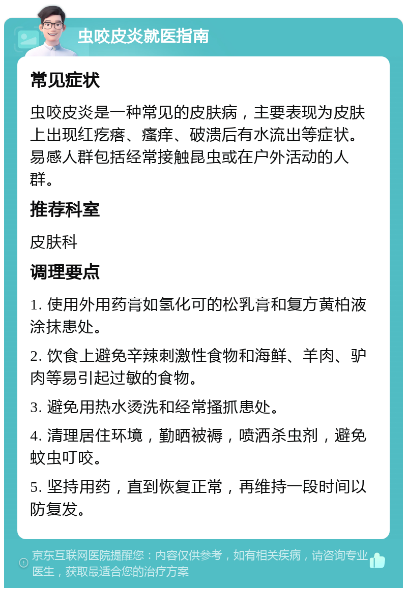 虫咬皮炎就医指南 常见症状 虫咬皮炎是一种常见的皮肤病，主要表现为皮肤上出现红疙瘩、瘙痒、破溃后有水流出等症状。易感人群包括经常接触昆虫或在户外活动的人群。 推荐科室 皮肤科 调理要点 1. 使用外用药膏如氢化可的松乳膏和复方黄柏液涂抹患处。 2. 饮食上避免辛辣刺激性食物和海鲜、羊肉、驴肉等易引起过敏的食物。 3. 避免用热水烫洗和经常搔抓患处。 4. 清理居住环境，勤晒被褥，喷洒杀虫剂，避免蚊虫叮咬。 5. 坚持用药，直到恢复正常，再维持一段时间以防复发。