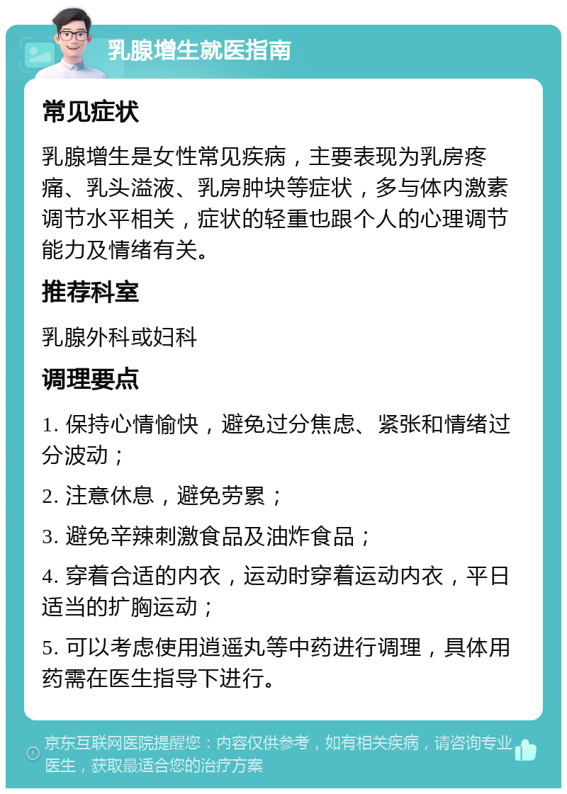 乳腺增生就医指南 常见症状 乳腺增生是女性常见疾病，主要表现为乳房疼痛、乳头溢液、乳房肿块等症状，多与体内激素调节水平相关，症状的轻重也跟个人的心理调节能力及情绪有关。 推荐科室 乳腺外科或妇科 调理要点 1. 保持心情愉快，避免过分焦虑、紧张和情绪过分波动； 2. 注意休息，避免劳累； 3. 避免辛辣刺激食品及油炸食品； 4. 穿着合适的内衣，运动时穿着运动内衣，平日适当的扩胸运动； 5. 可以考虑使用逍遥丸等中药进行调理，具体用药需在医生指导下进行。