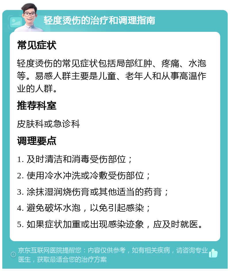 轻度烫伤的治疗和调理指南 常见症状 轻度烫伤的常见症状包括局部红肿、疼痛、水泡等。易感人群主要是儿童、老年人和从事高温作业的人群。 推荐科室 皮肤科或急诊科 调理要点 1. 及时清洁和消毒受伤部位； 2. 使用冷水冲洗或冷敷受伤部位； 3. 涂抹湿润烧伤膏或其他适当的药膏； 4. 避免破坏水泡，以免引起感染； 5. 如果症状加重或出现感染迹象，应及时就医。