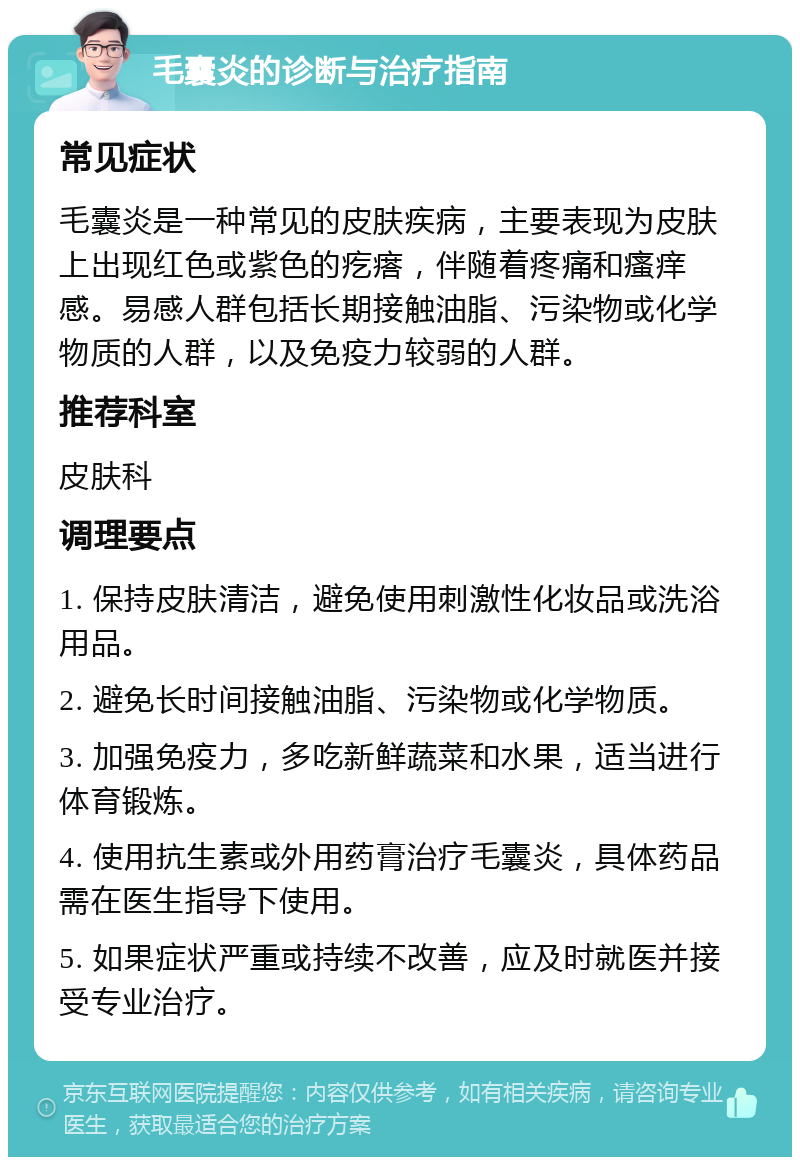 毛囊炎的诊断与治疗指南 常见症状 毛囊炎是一种常见的皮肤疾病，主要表现为皮肤上出现红色或紫色的疙瘩，伴随着疼痛和瘙痒感。易感人群包括长期接触油脂、污染物或化学物质的人群，以及免疫力较弱的人群。 推荐科室 皮肤科 调理要点 1. 保持皮肤清洁，避免使用刺激性化妆品或洗浴用品。 2. 避免长时间接触油脂、污染物或化学物质。 3. 加强免疫力，多吃新鲜蔬菜和水果，适当进行体育锻炼。 4. 使用抗生素或外用药膏治疗毛囊炎，具体药品需在医生指导下使用。 5. 如果症状严重或持续不改善，应及时就医并接受专业治疗。