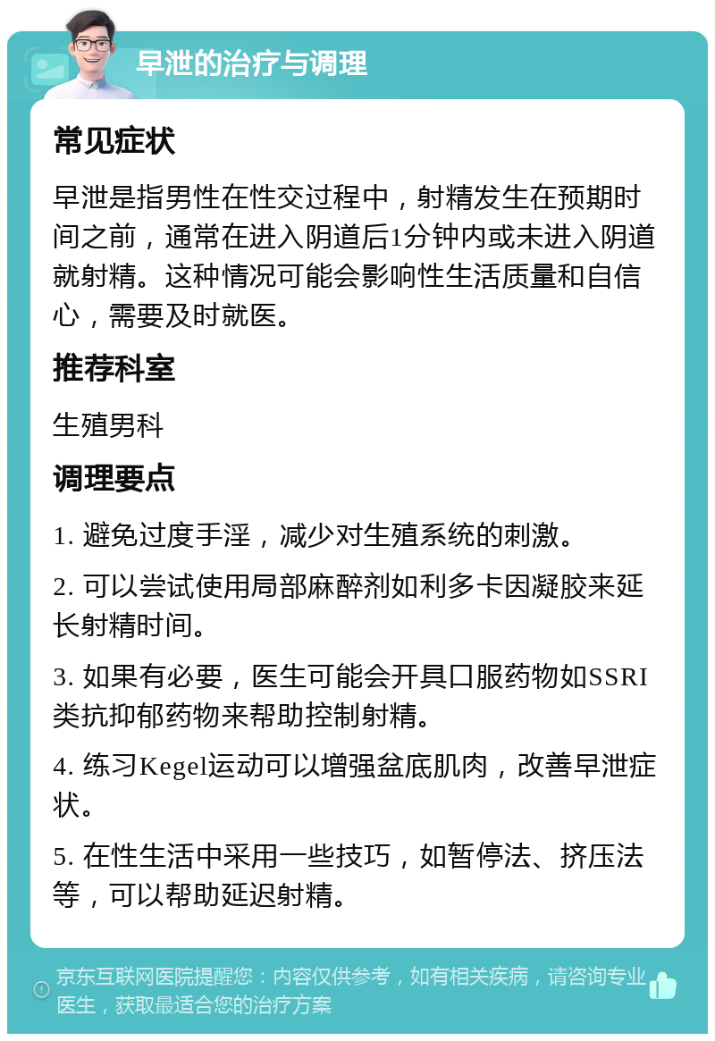 早泄的治疗与调理 常见症状 早泄是指男性在性交过程中，射精发生在预期时间之前，通常在进入阴道后1分钟内或未进入阴道就射精。这种情况可能会影响性生活质量和自信心，需要及时就医。 推荐科室 生殖男科 调理要点 1. 避免过度手淫，减少对生殖系统的刺激。 2. 可以尝试使用局部麻醉剂如利多卡因凝胶来延长射精时间。 3. 如果有必要，医生可能会开具口服药物如SSRI类抗抑郁药物来帮助控制射精。 4. 练习Kegel运动可以增强盆底肌肉，改善早泄症状。 5. 在性生活中采用一些技巧，如暂停法、挤压法等，可以帮助延迟射精。