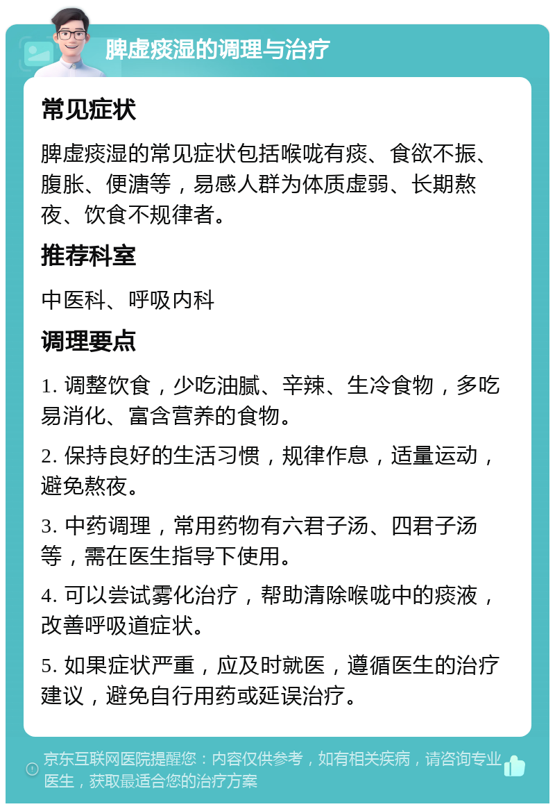 脾虚痰湿的调理与治疗 常见症状 脾虚痰湿的常见症状包括喉咙有痰、食欲不振、腹胀、便溏等，易感人群为体质虚弱、长期熬夜、饮食不规律者。 推荐科室 中医科、呼吸内科 调理要点 1. 调整饮食，少吃油腻、辛辣、生冷食物，多吃易消化、富含营养的食物。 2. 保持良好的生活习惯，规律作息，适量运动，避免熬夜。 3. 中药调理，常用药物有六君子汤、四君子汤等，需在医生指导下使用。 4. 可以尝试雾化治疗，帮助清除喉咙中的痰液，改善呼吸道症状。 5. 如果症状严重，应及时就医，遵循医生的治疗建议，避免自行用药或延误治疗。