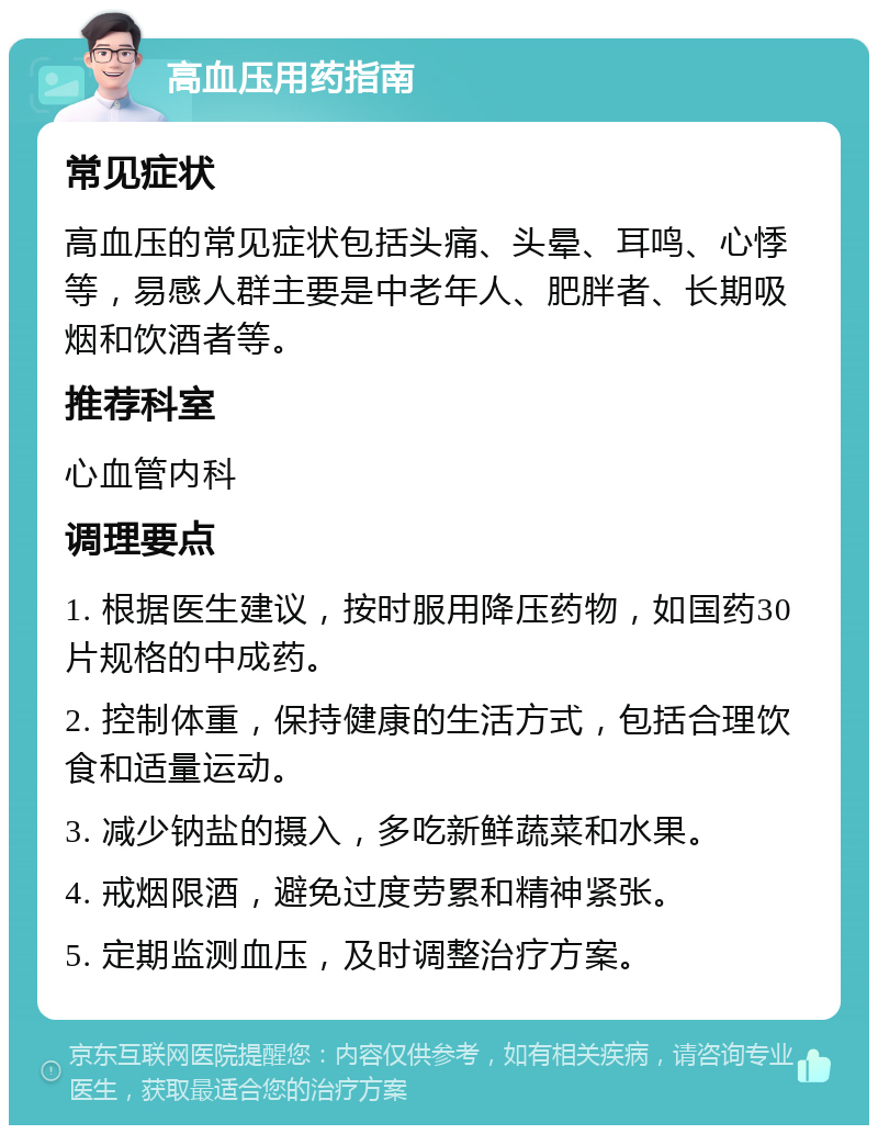 高血压用药指南 常见症状 高血压的常见症状包括头痛、头晕、耳鸣、心悸等，易感人群主要是中老年人、肥胖者、长期吸烟和饮酒者等。 推荐科室 心血管内科 调理要点 1. 根据医生建议，按时服用降压药物，如国药30片规格的中成药。 2. 控制体重，保持健康的生活方式，包括合理饮食和适量运动。 3. 减少钠盐的摄入，多吃新鲜蔬菜和水果。 4. 戒烟限酒，避免过度劳累和精神紧张。 5. 定期监测血压，及时调整治疗方案。