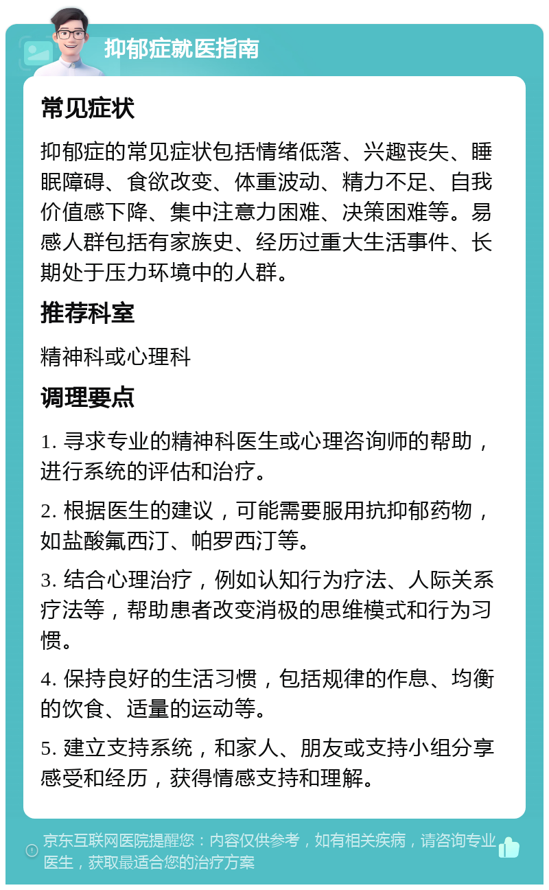 抑郁症就医指南 常见症状 抑郁症的常见症状包括情绪低落、兴趣丧失、睡眠障碍、食欲改变、体重波动、精力不足、自我价值感下降、集中注意力困难、决策困难等。易感人群包括有家族史、经历过重大生活事件、长期处于压力环境中的人群。 推荐科室 精神科或心理科 调理要点 1. 寻求专业的精神科医生或心理咨询师的帮助，进行系统的评估和治疗。 2. 根据医生的建议，可能需要服用抗抑郁药物，如盐酸氟西汀、帕罗西汀等。 3. 结合心理治疗，例如认知行为疗法、人际关系疗法等，帮助患者改变消极的思维模式和行为习惯。 4. 保持良好的生活习惯，包括规律的作息、均衡的饮食、适量的运动等。 5. 建立支持系统，和家人、朋友或支持小组分享感受和经历，获得情感支持和理解。