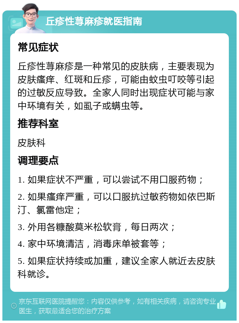 丘疹性荨麻疹就医指南 常见症状 丘疹性荨麻疹是一种常见的皮肤病，主要表现为皮肤瘙痒、红斑和丘疹，可能由蚊虫叮咬等引起的过敏反应导致。全家人同时出现症状可能与家中环境有关，如虱子或螨虫等。 推荐科室 皮肤科 调理要点 1. 如果症状不严重，可以尝试不用口服药物； 2. 如果瘙痒严重，可以口服抗过敏药物如依巴斯汀、氯雷他定； 3. 外用各糠酸莫米松软膏，每日两次； 4. 家中环境清洁，消毒床单被套等； 5. 如果症状持续或加重，建议全家人就近去皮肤科就诊。