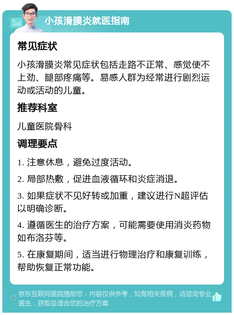 小孩滑膜炎就医指南 常见症状 小孩滑膜炎常见症状包括走路不正常、感觉使不上劲、腿部疼痛等。易感人群为经常进行剧烈运动或活动的儿童。 推荐科室 儿童医院骨科 调理要点 1. 注意休息，避免过度活动。 2. 局部热敷，促进血液循环和炎症消退。 3. 如果症状不见好转或加重，建议进行N超评估以明确诊断。 4. 遵循医生的治疗方案，可能需要使用消炎药物如布洛芬等。 5. 在康复期间，适当进行物理治疗和康复训练，帮助恢复正常功能。