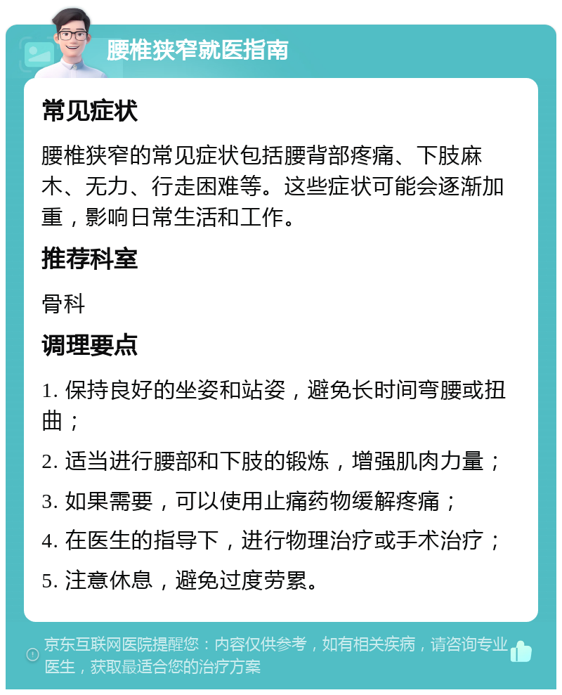 腰椎狭窄就医指南 常见症状 腰椎狭窄的常见症状包括腰背部疼痛、下肢麻木、无力、行走困难等。这些症状可能会逐渐加重，影响日常生活和工作。 推荐科室 骨科 调理要点 1. 保持良好的坐姿和站姿，避免长时间弯腰或扭曲； 2. 适当进行腰部和下肢的锻炼，增强肌肉力量； 3. 如果需要，可以使用止痛药物缓解疼痛； 4. 在医生的指导下，进行物理治疗或手术治疗； 5. 注意休息，避免过度劳累。