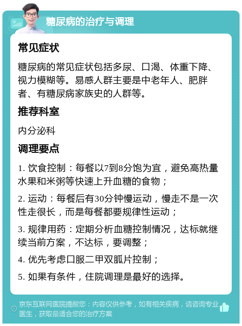 糖尿病的治疗与调理 常见症状 糖尿病的常见症状包括多尿、口渴、体重下降、视力模糊等。易感人群主要是中老年人、肥胖者、有糖尿病家族史的人群等。 推荐科室 内分泌科 调理要点 1. 饮食控制：每餐以7到8分饱为宜，避免高热量水果和米粥等快速上升血糖的食物； 2. 运动：每餐后有30分钟慢运动，慢走不是一次性走很长，而是每餐都要规律性运动； 3. 规律用药：定期分析血糖控制情况，达标就继续当前方案，不达标，要调整； 4. 优先考虑口服二甲双胍片控制； 5. 如果有条件，住院调理是最好的选择。