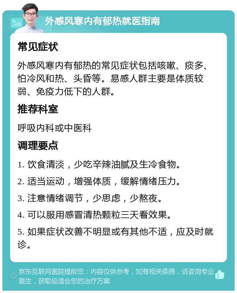 外感风寒内有郁热就医指南 常见症状 外感风寒内有郁热的常见症状包括咳嗽、痰多、怕冷风和热、头昏等。易感人群主要是体质较弱、免疫力低下的人群。 推荐科室 呼吸内科或中医科 调理要点 1. 饮食清淡，少吃辛辣油腻及生冷食物。 2. 适当运动，增强体质，缓解情绪压力。 3. 注意情绪调节，少思虑，少熬夜。 4. 可以服用感冒清热颗粒三天看效果。 5. 如果症状改善不明显或有其他不适，应及时就诊。