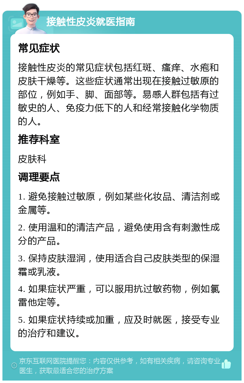 接触性皮炎就医指南 常见症状 接触性皮炎的常见症状包括红斑、瘙痒、水疱和皮肤干燥等。这些症状通常出现在接触过敏原的部位，例如手、脚、面部等。易感人群包括有过敏史的人、免疫力低下的人和经常接触化学物质的人。 推荐科室 皮肤科 调理要点 1. 避免接触过敏原，例如某些化妆品、清洁剂或金属等。 2. 使用温和的清洁产品，避免使用含有刺激性成分的产品。 3. 保持皮肤湿润，使用适合自己皮肤类型的保湿霜或乳液。 4. 如果症状严重，可以服用抗过敏药物，例如氯雷他定等。 5. 如果症状持续或加重，应及时就医，接受专业的治疗和建议。