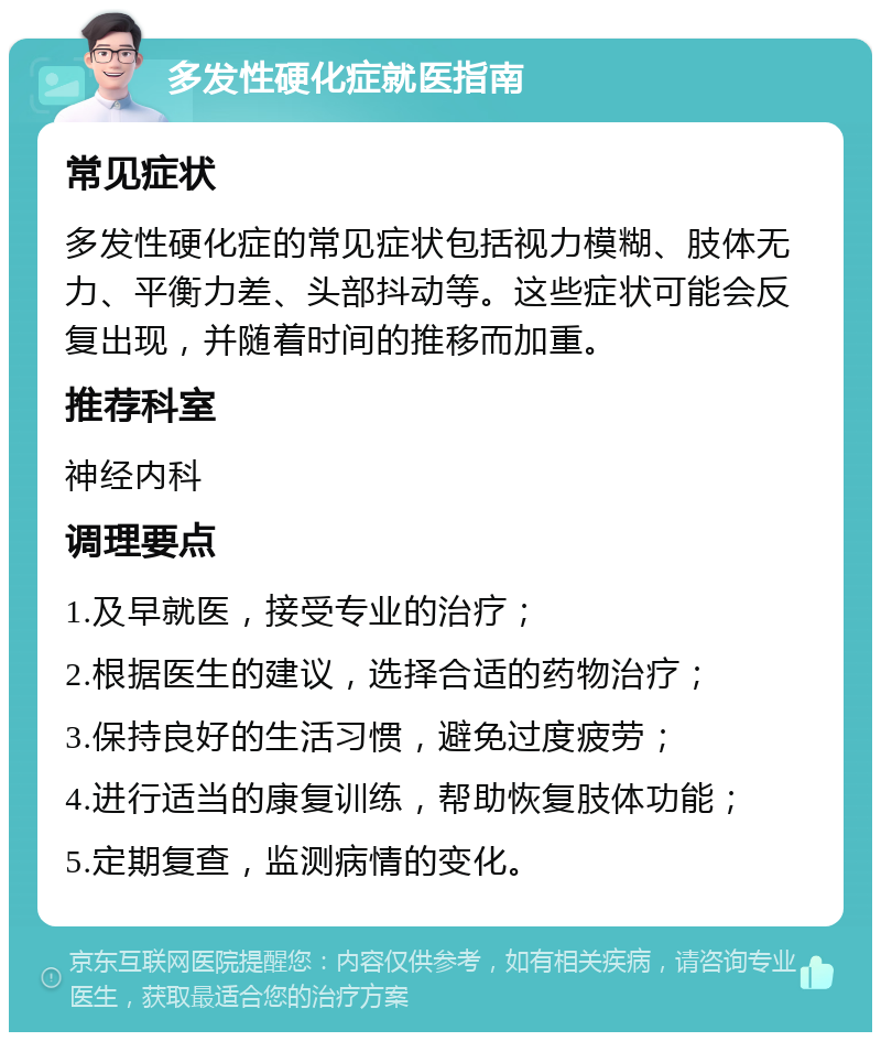 多发性硬化症就医指南 常见症状 多发性硬化症的常见症状包括视力模糊、肢体无力、平衡力差、头部抖动等。这些症状可能会反复出现，并随着时间的推移而加重。 推荐科室 神经内科 调理要点 1.及早就医，接受专业的治疗； 2.根据医生的建议，选择合适的药物治疗； 3.保持良好的生活习惯，避免过度疲劳； 4.进行适当的康复训练，帮助恢复肢体功能； 5.定期复查，监测病情的变化。