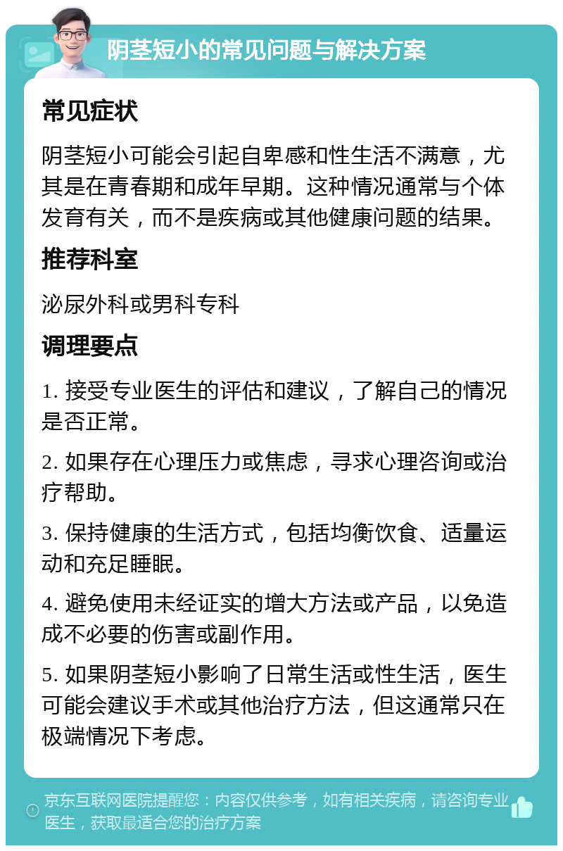 阴茎短小的常见问题与解决方案 常见症状 阴茎短小可能会引起自卑感和性生活不满意，尤其是在青春期和成年早期。这种情况通常与个体发育有关，而不是疾病或其他健康问题的结果。 推荐科室 泌尿外科或男科专科 调理要点 1. 接受专业医生的评估和建议，了解自己的情况是否正常。 2. 如果存在心理压力或焦虑，寻求心理咨询或治疗帮助。 3. 保持健康的生活方式，包括均衡饮食、适量运动和充足睡眠。 4. 避免使用未经证实的增大方法或产品，以免造成不必要的伤害或副作用。 5. 如果阴茎短小影响了日常生活或性生活，医生可能会建议手术或其他治疗方法，但这通常只在极端情况下考虑。