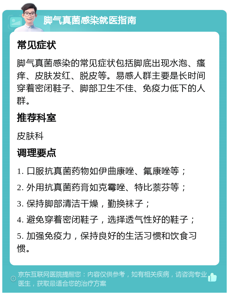 脚气真菌感染就医指南 常见症状 脚气真菌感染的常见症状包括脚底出现水泡、瘙痒、皮肤发红、脱皮等。易感人群主要是长时间穿着密闭鞋子、脚部卫生不佳、免疫力低下的人群。 推荐科室 皮肤科 调理要点 1. 口服抗真菌药物如伊曲康唑、氟康唑等； 2. 外用抗真菌药膏如克霉唑、特比萘芬等； 3. 保持脚部清洁干燥，勤换袜子； 4. 避免穿着密闭鞋子，选择透气性好的鞋子； 5. 加强免疫力，保持良好的生活习惯和饮食习惯。