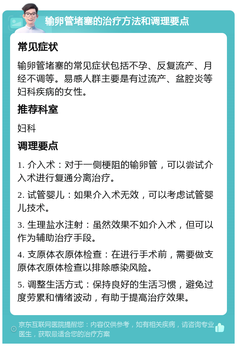 输卵管堵塞的治疗方法和调理要点 常见症状 输卵管堵塞的常见症状包括不孕、反复流产、月经不调等。易感人群主要是有过流产、盆腔炎等妇科疾病的女性。 推荐科室 妇科 调理要点 1. 介入术：对于一侧梗阻的输卵管，可以尝试介入术进行复通分离治疗。 2. 试管婴儿：如果介入术无效，可以考虑试管婴儿技术。 3. 生理盐水注射：虽然效果不如介入术，但可以作为辅助治疗手段。 4. 支原体衣原体检查：在进行手术前，需要做支原体衣原体检查以排除感染风险。 5. 调整生活方式：保持良好的生活习惯，避免过度劳累和情绪波动，有助于提高治疗效果。