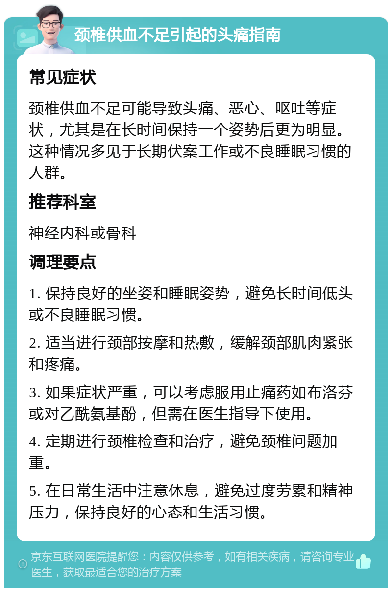 颈椎供血不足引起的头痛指南 常见症状 颈椎供血不足可能导致头痛、恶心、呕吐等症状，尤其是在长时间保持一个姿势后更为明显。这种情况多见于长期伏案工作或不良睡眠习惯的人群。 推荐科室 神经内科或骨科 调理要点 1. 保持良好的坐姿和睡眠姿势，避免长时间低头或不良睡眠习惯。 2. 适当进行颈部按摩和热敷，缓解颈部肌肉紧张和疼痛。 3. 如果症状严重，可以考虑服用止痛药如布洛芬或对乙酰氨基酚，但需在医生指导下使用。 4. 定期进行颈椎检查和治疗，避免颈椎问题加重。 5. 在日常生活中注意休息，避免过度劳累和精神压力，保持良好的心态和生活习惯。