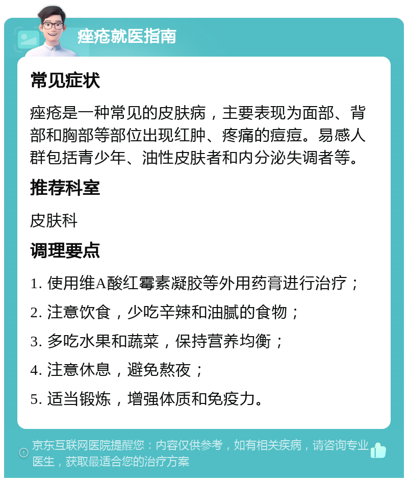 痤疮就医指南 常见症状 痤疮是一种常见的皮肤病，主要表现为面部、背部和胸部等部位出现红肿、疼痛的痘痘。易感人群包括青少年、油性皮肤者和内分泌失调者等。 推荐科室 皮肤科 调理要点 1. 使用维A酸红霉素凝胶等外用药膏进行治疗； 2. 注意饮食，少吃辛辣和油腻的食物； 3. 多吃水果和蔬菜，保持营养均衡； 4. 注意休息，避免熬夜； 5. 适当锻炼，增强体质和免疫力。