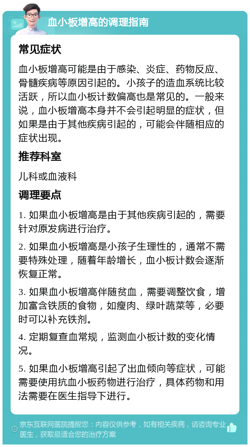 血小板增高的调理指南 常见症状 血小板增高可能是由于感染、炎症、药物反应、骨髓疾病等原因引起的。小孩子的造血系统比较活跃，所以血小板计数偏高也是常见的。一般来说，血小板增高本身并不会引起明显的症状，但如果是由于其他疾病引起的，可能会伴随相应的症状出现。 推荐科室 儿科或血液科 调理要点 1. 如果血小板增高是由于其他疾病引起的，需要针对原发病进行治疗。 2. 如果血小板增高是小孩子生理性的，通常不需要特殊处理，随着年龄增长，血小板计数会逐渐恢复正常。 3. 如果血小板增高伴随贫血，需要调整饮食，增加富含铁质的食物，如瘦肉、绿叶蔬菜等，必要时可以补充铁剂。 4. 定期复查血常规，监测血小板计数的变化情况。 5. 如果血小板增高引起了出血倾向等症状，可能需要使用抗血小板药物进行治疗，具体药物和用法需要在医生指导下进行。