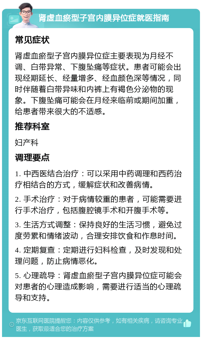 肾虚血瘀型子宫内膜异位症就医指南 常见症状 肾虚血瘀型子宫内膜异位症主要表现为月经不调、白带异常、下腹坠痛等症状。患者可能会出现经期延长、经量增多、经血颜色深等情况，同时伴随着白带异味和内裤上有褐色分泌物的现象。下腹坠痛可能会在月经来临前或期间加重，给患者带来很大的不适感。 推荐科室 妇产科 调理要点 1. 中西医结合治疗：可以采用中药调理和西药治疗相结合的方式，缓解症状和改善病情。 2. 手术治疗：对于病情较重的患者，可能需要进行手术治疗，包括腹腔镜手术和开腹手术等。 3. 生活方式调整：保持良好的生活习惯，避免过度劳累和情绪波动，合理安排饮食和作息时间。 4. 定期复查：定期进行妇科检查，及时发现和处理问题，防止病情恶化。 5. 心理疏导：肾虚血瘀型子宫内膜异位症可能会对患者的心理造成影响，需要进行适当的心理疏导和支持。