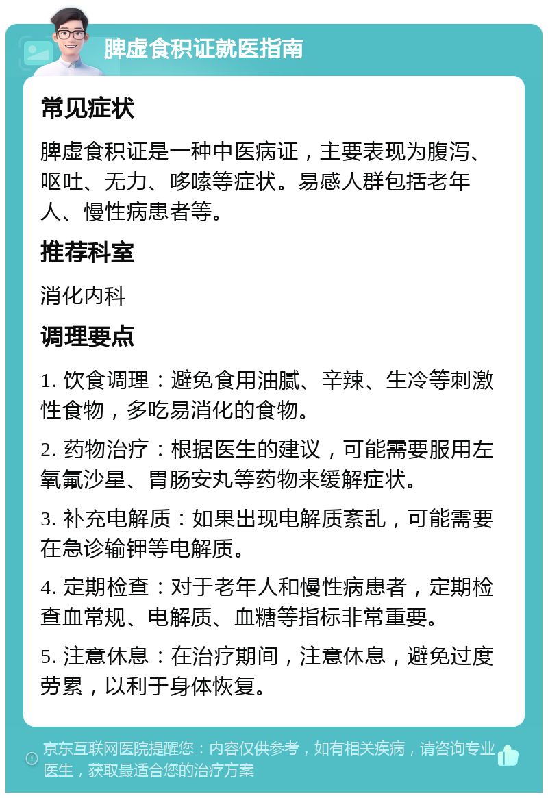 脾虚食积证就医指南 常见症状 脾虚食积证是一种中医病证，主要表现为腹泻、呕吐、无力、哆嗦等症状。易感人群包括老年人、慢性病患者等。 推荐科室 消化内科 调理要点 1. 饮食调理：避免食用油腻、辛辣、生冷等刺激性食物，多吃易消化的食物。 2. 药物治疗：根据医生的建议，可能需要服用左氧氟沙星、胃肠安丸等药物来缓解症状。 3. 补充电解质：如果出现电解质紊乱，可能需要在急诊输钾等电解质。 4. 定期检查：对于老年人和慢性病患者，定期检查血常规、电解质、血糖等指标非常重要。 5. 注意休息：在治疗期间，注意休息，避免过度劳累，以利于身体恢复。