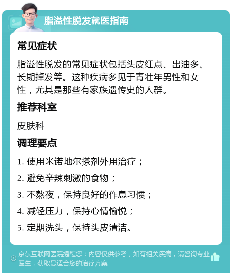 脂溢性脱发就医指南 常见症状 脂溢性脱发的常见症状包括头皮红点、出油多、长期掉发等。这种疾病多见于青壮年男性和女性，尤其是那些有家族遗传史的人群。 推荐科室 皮肤科 调理要点 1. 使用米诺地尔搽剂外用治疗； 2. 避免辛辣刺激的食物； 3. 不熬夜，保持良好的作息习惯； 4. 减轻压力，保持心情愉悦； 5. 定期洗头，保持头皮清洁。